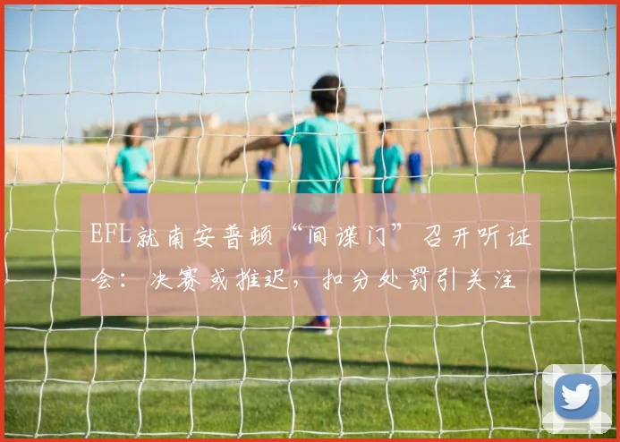 EFL就南安普顿“间谍门”召开听证会：决赛或推迟，扣分处罚引关注