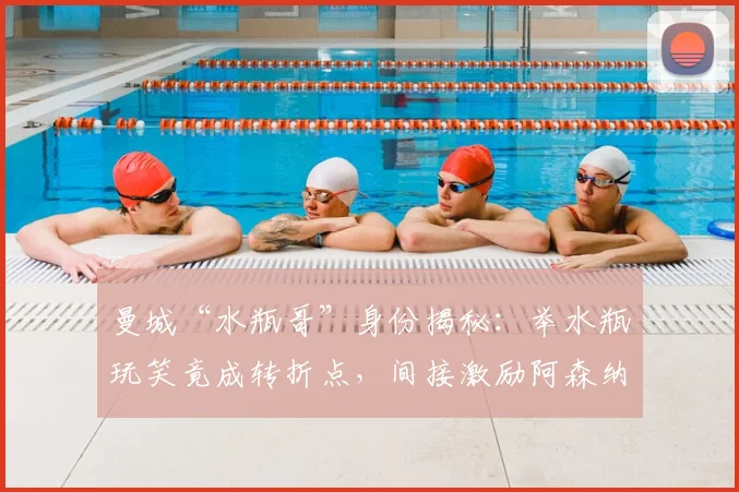 曼城“水瓶哥”身份揭秘：举水瓶玩笑竟成转折点，间接激励阿森纳2026年英超登顶？
