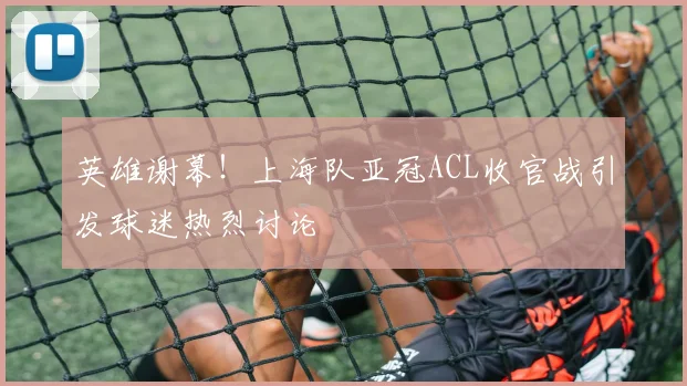 英雄谢幕！上海队亚冠ACL收官战引发球迷热烈讨论