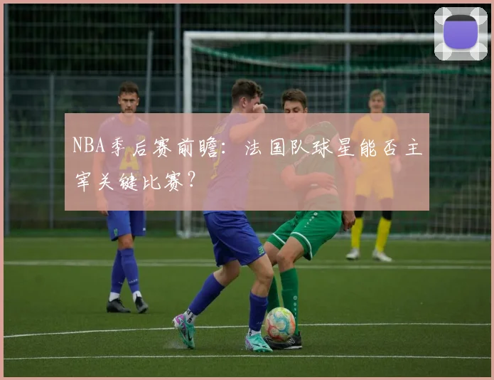 NBA季后赛前瞻：法国队球星能否主宰关键比赛？