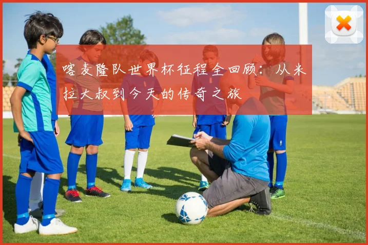 喀麦隆队世界杯征程全回顾：从米拉大叔到今天的传奇之旅