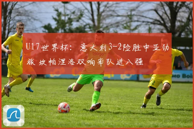 U17世界杯:意大利3-2险胜中亚劲旅 坎帕涅洛双响率队进八强