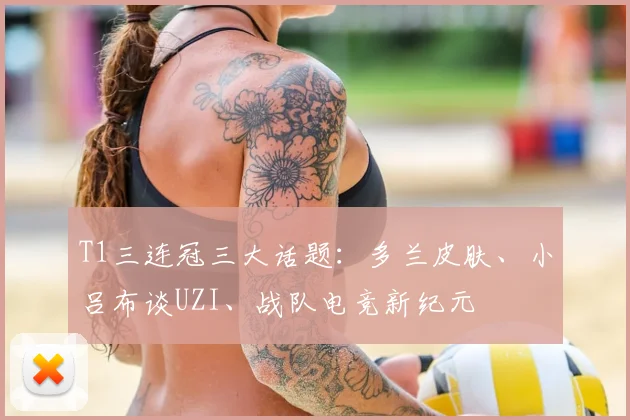 T1三连冠三大话题：多兰皮肤、小吕布谈UZI、战队电竞新纪元