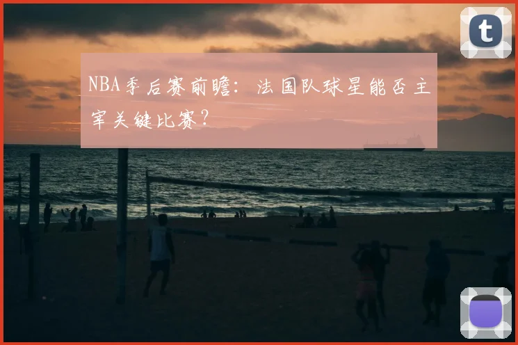 NBA季后赛前瞻：法国队球星能否主宰关键比赛？