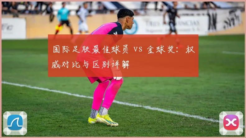 国际足联最佳球员 vs 金球奖：权威对比与区别详解