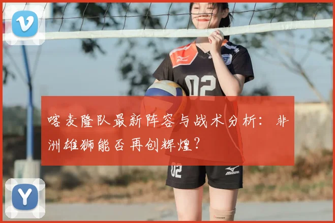 喀麦隆队最新阵容与战术分析：非洲雄狮能否再创辉煌？