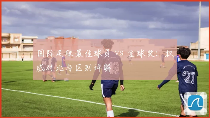 国际足联最佳球员 vs 金球奖：权威对比与区别详解