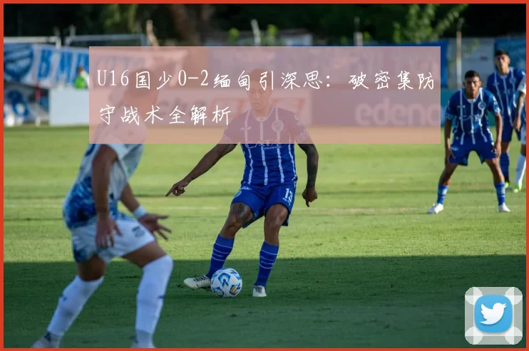 U16国少0-2缅甸引深思:破密集防守战术全解析