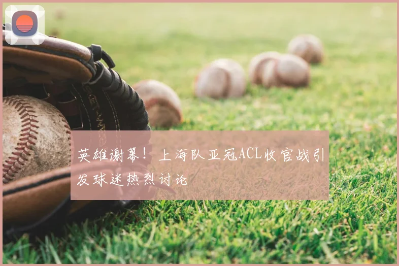 英雄谢幕！上海队亚冠ACL收官战引发球迷热烈讨论