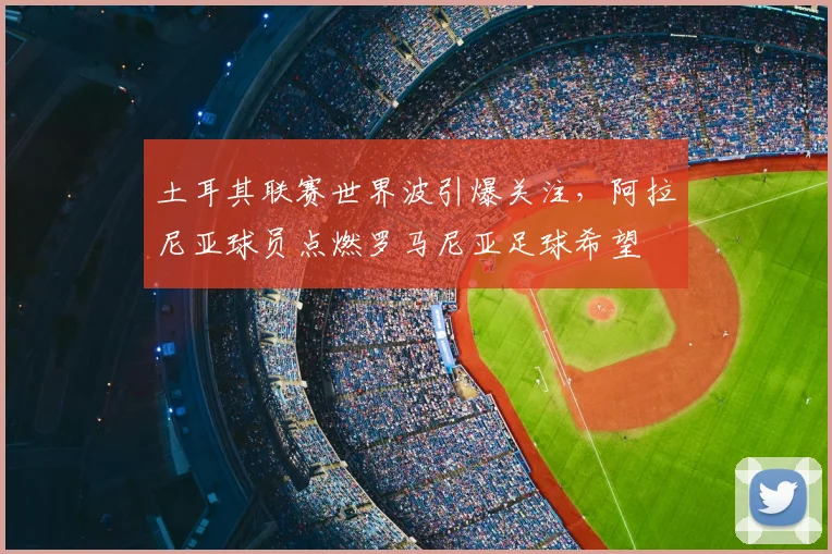 土耳其联赛世界波引爆关注，阿拉尼亚球员点燃罗马尼亚足球希望