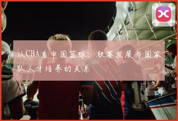 从CBA看中国篮球：联赛发展与国家队人才培养的关系